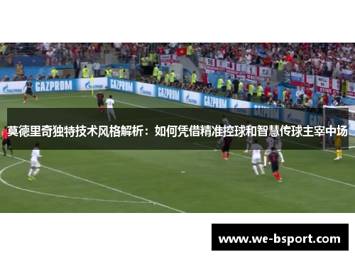 莫德里奇独特技术风格解析：如何凭借精准控球和智慧传球主宰中场