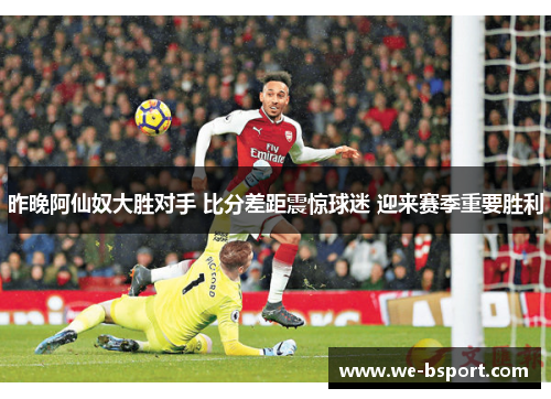 昨晚阿仙奴大胜对手 比分差距震惊球迷 迎来赛季重要胜利