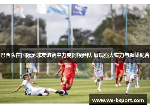 巴西队在国际足球友谊赛中力克阿根廷队 展现强大实力与默契配合 巴西队在国际足球友谊赛中力克阿根廷队 展现强大实力与默契配合