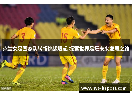 芬兰女足国家队崭新挑战崛起 探索世界足坛未来发展之路
