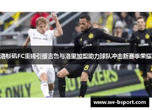 洛杉矶FC重磅引援吉鲁与洛里加盟助力球队冲击新赛季荣耀 洛杉矶FC重磅引援吉鲁与洛里加盟助力球队冲击新赛季荣耀